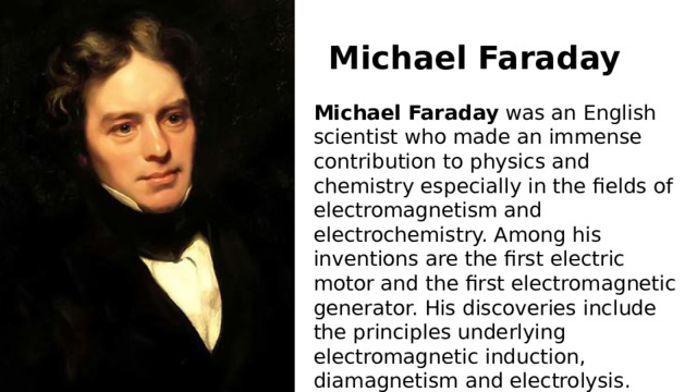 Michael   Faraday Michael   Faraday  was an English scientist who made an immense contribution to physics and chemistry especially in the fields of electromagnetism and electrochemistry. Among his inventions are the first electric motor and the first electromagnetic generator. His discoveries include the principles underlying electromagnetic induction, diamagnetism and electrolysis. 