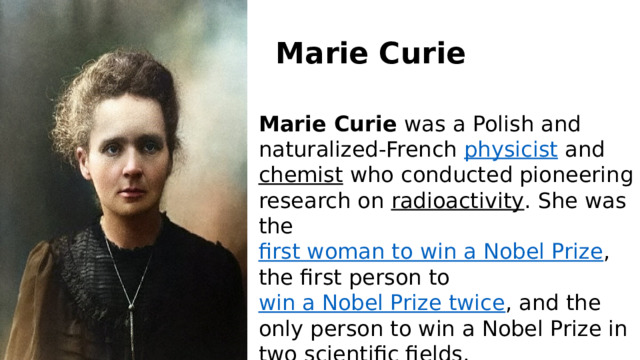 Marie Curie Marie Curie  was a Polish and naturalized-French  physicist  and  chemist  who conducted pioneering research on  radioactivity . She was the  first woman to win a Nobel Prize , the first person to  win a Nobel Prize twice , and the only person to win a Nobel Prize in two scientific fields. 