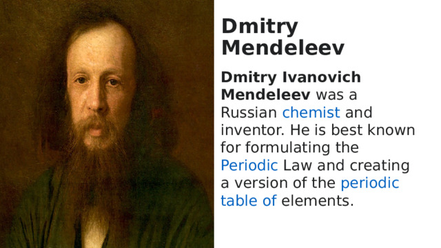 Dmitry Mendeleev Dmitry Ivanovich Mendeleev was a Russian  chemist  and inventor. He is best known for formulating the  Periodic  Law  and creating a version of the  periodic  table  of  elements .  