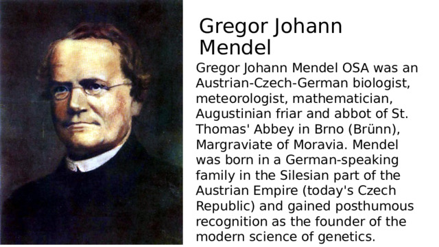 Gregor Johann Mendel Gregor Johann Mendel OSA was an Austrian-Czech-German biologist, meteorologist, mathematician, Augustinian friar and abbot of St. Thomas' Abbey in Brno (Brünn), Margraviate of Moravia. Mendel was born in a German-speaking family in the Silesian part of the Austrian Empire (today's Czech Republic) and gained posthumous recognition as the founder of the modern science of genetics. 