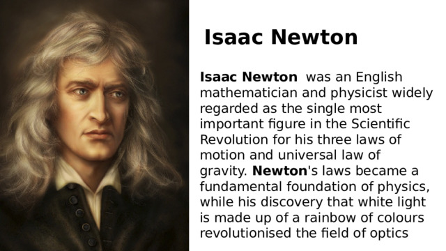Isaac   Newton Isaac   Newton   was an English mathematician and physicist widely regarded as the single most important figure in the Scientific Revolution for his three laws of motion and universal law of gravity.  Newton 's laws became a fundamental foundation of physics, while his discovery that white light is made up of a rainbow of colours revolutionised the field of optics 