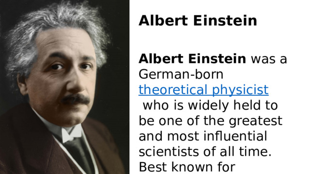 Albert Einstein Albert Einstein  was a German-born  theoretical physicist  who is widely held to be one of the greatest and most influential scientists of all time. Best known for developing the  theory of relativity 