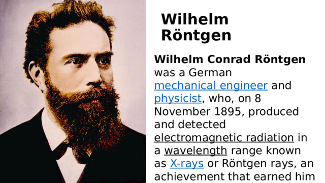 Wilhelm Röntgen Wilhelm Conrad Röntgen   was a German  mechanical engineer  and  physicist , who, on 8 November 1895, produced and detected  electromagnetic radiation  in a  wavelength  range known as  X-rays  or Röntgen rays, an achievement that earned him the inaugural  Nobel Prize in Physics  in 1901. 