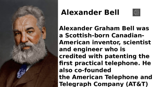 Alexander Bell Alexander Graham Bell was a Scottish-born Canadian-American inventor, scientist and engineer who is credited with patenting the first practical telephone. He also co-founded the American Telephone and Telegraph Company (AT&T) in 1885. 