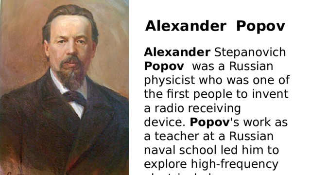 Alexander    Popov Alexander  Stepanovich  Popov   was a Russian physicist who was one of the first people to invent a radio receiving device.  Popov 's work as a teacher at a Russian naval school led him to explore high-frequency electrical phenomena. 