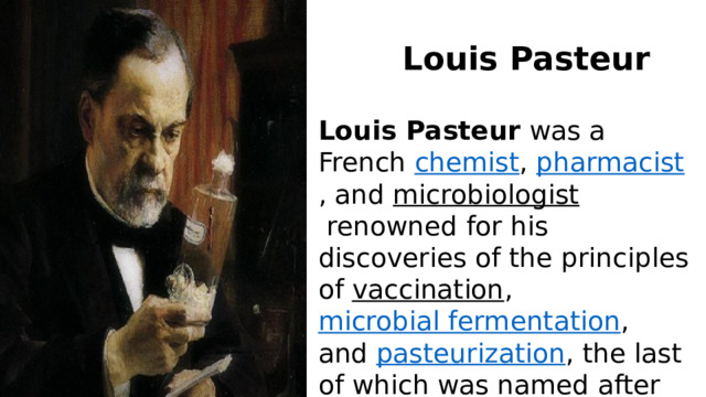 Louis Pasteur Louis Pasteur  was a French  chemist ,  pharmacist , and  microbiologist  renowned for his discoveries of the principles of  vaccination ,  microbial fermentation , and  pasteurization , the last of which was named after him. 