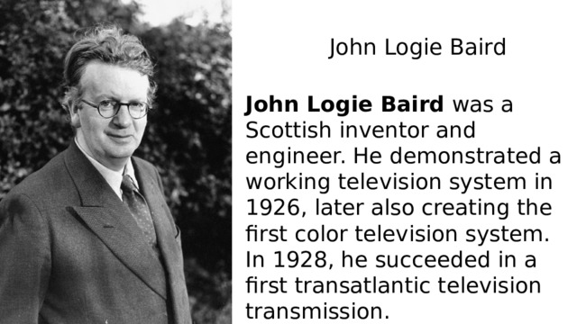 John Logie Baird   John Logie Baird  was a Scottish inventor and engineer. He demonstrated a working television system in 1926, later also creating the first color television system. In 1928, he succeeded in a first transatlantic television transmission. 