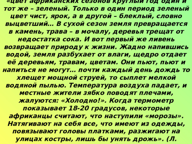 Определите природную зону по описанию. «цвет африканских сезонов круглый год один и тот же – зеленый. Только в один период зеленый цвет чист, ярок, а в другой – блеклый, словно выцветший… В сухой сезон земля превращается в камень, трава – в мочалу, деревья трещат от недостатка сока. И вот первый же ливень возвращает природу к жизни. Жадно напившись водой, земля разбухает от влаги, щедро отдает её деревьям, травам, цветам. Они пьют, пьют и напиться не могут… почти каждый день дождь то хлещет мощной струей, то сыплет мелкой водяной пылью. Температура воздуха падает, и местные жители зябко поводят плечами, жалуются: «Холодно!». Когда термометр показывает 18-20 градусов, некоторые африканцы считают, что наступили «морозы». Натягивают на себя все, что имеют из одежды, повязывают головы платками, разжигают на улицах костры, лишь бы унять дрожь». (Л. Почивалов)   