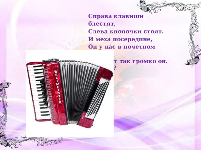Справа клавиши блестят, Слева кнопочки стоят. И меха посередине, Он у нас в почетном чине. А звучит так громко он. Что это? 