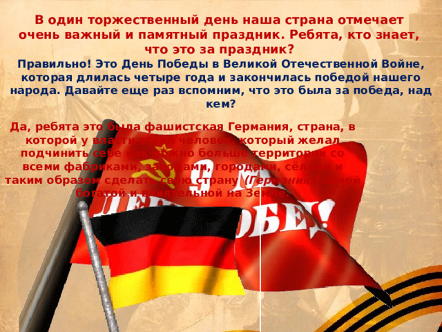 В один торжественный день наша страна отмечает очень важный и памятный праздник. Ребята, кто знает, что это за праздник? Правильно! Это День Победы в Великой Отечественной Войне, которая длилась четыре года и закончилась победой нашего народа. Давайте еще раз вспомним, что это была за победа, над кем? Да, ребята это была фашистская Германия, страна, в которой у власти стоял человек, который желал подчинить себе как можно больше территории со всеми фабриками, заводами, городами, сёлами и таким образом сделать свою страну  (Германию)  самой богатой и влиятельной на Земле. 