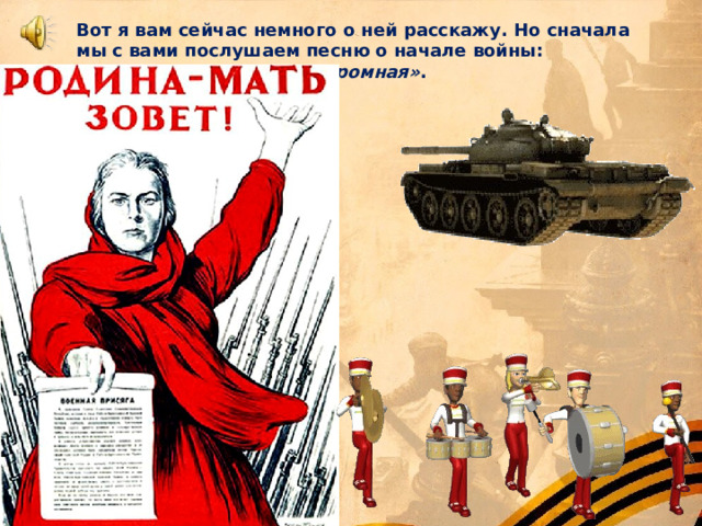 Вот я вам сейчас немного о ней расскажу. Но сначала мы с вами послушаем песню о начале войны: песня  «Вставай страна огромная» . 