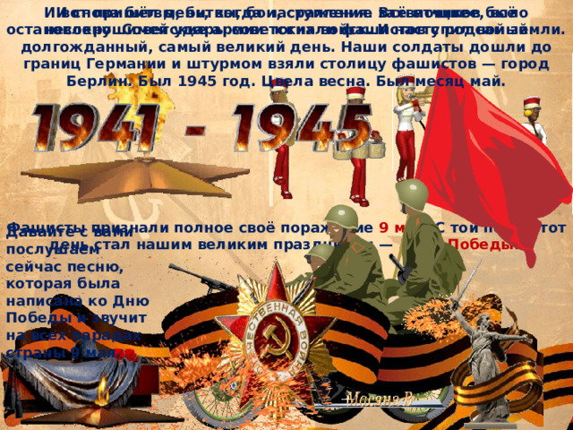 И вот пришёл день, когда наступление захватчиков было остановлено. Советские армии погнали фашистов с родной земли. И снова битвы, битвы, бои, сражения. Всё мощнее, всё несокрушимей удары советских войск. И наступил самый долгожданный, самый великий день. Наши солдаты дошли до границ Германии и штурмом взяли столицу фашистов — город Берлин. Был 1945 год. Цвела весна. Был месяц май. Фашисты признали полное своё поражение 9 мая . С той поры этот день стал нашим великим праздником — Днём Победы .  Давайте с вами послушаем сейчас песню, которая была написана ко Дню Победы и звучит на всех парадах страны 9 мая. 