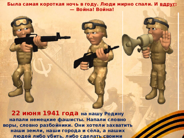 Была самая короткая ночь в году. Люди мирно спали. И  вдруг : —  Война! Война!  22 июня 1941 года на нашу Родину напали немецкие фашисты. Напали словно воры, словно разбойники. Они хотели захватить наши земли, наши города и сёла, а наших людей либо убить, либо сделать своими слугами и рабами. Началась Великая Отечественная война. Она продолжалась четыре года. 