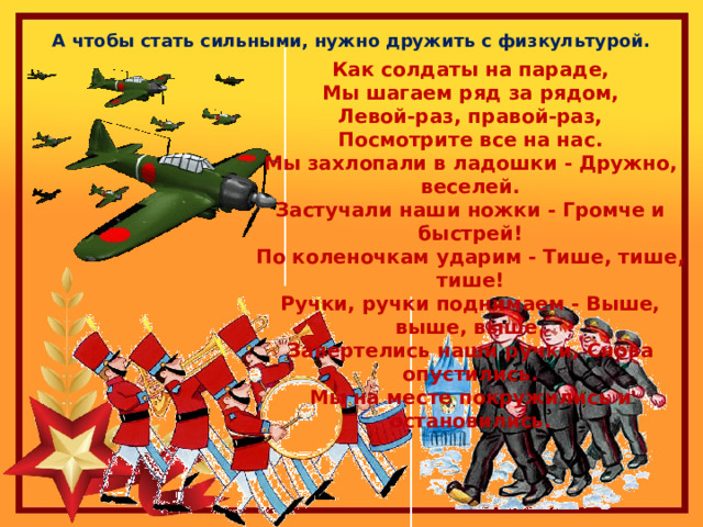 А чтобы стать сильными, нужно дружить с физкультурой. Как солдаты на параде, Мы шагаем ряд за рядом, Левой-раз, правой-раз, Посмотрите все на нас. Мы захлопали в ладошки - Дружно, веселей. Застучали наши ножки - Громче и быстрей! По коленочкам ударим - Тише, тише, тише! Ручки, ручки поднимаем - Выше, выше, выше. Завертелись наши ручки, Снова опустились. Мы на месте покружились и остановились.  