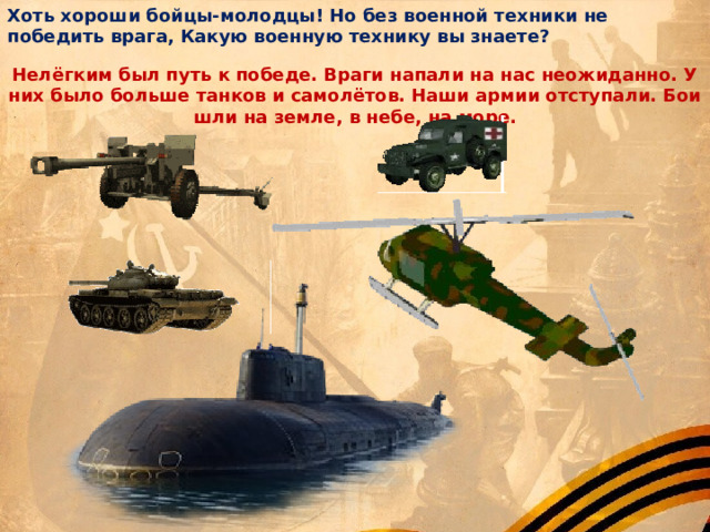 Хоть хороши бойцы-молодцы! Но без военной техники не победить врага, Какую военную технику вы знаете? Нелёгким был путь к победе. Враги напали на нас неожиданно. У них было больше танков и самолётов. Наши армии отступали. Бои шли на земле, в небе, на море. 