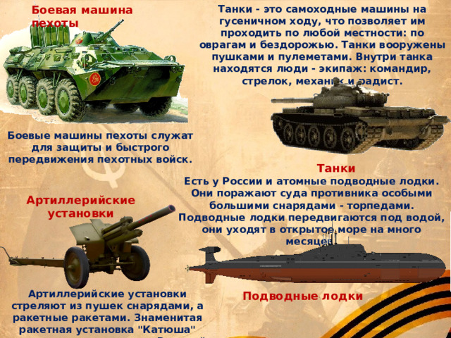 Боевая машина пехоты Танки - это самоходные машины на гусеничном ходу, что позволяет им проходить по любой местности: по оврагам и бездорожью. Танки вооружены пушками и пулеметами. Внутри танка находятся люди - экипаж: командир, стрелок, механик и радист. Боевые машины пехоты служат для защиты и быстрого передвижения пехотных войск. Танки Есть у России и атомные подводные лодки. Они поражают суда противника особыми большими снарядами - торпедами. Подводные лодки передвигаются под водой, они уходят в открытое море на много месяцев. Артиллерийские установки Артиллерийские установки стреляют из пушек снарядами, а ракетные ракетами. Знаменитая ракетная установка 