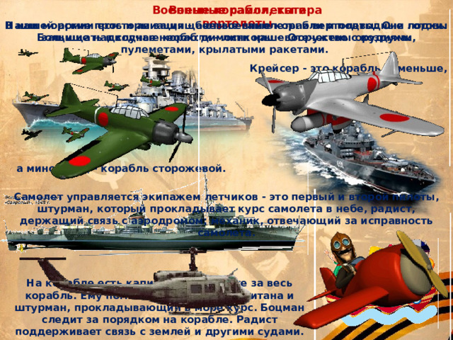 Военные самолеты и вертолеты Военные корабли, катера Наши морские просторы защищают военные корабли и подводные лодки. Большие надводные корабли - линкоры - вооружены орудиями, пулеметами, крылатыми ракетами. В нашей армии есть и авиация - боевые самолеты и вертолеты. Они готовы защищать в случае необходимости наше Отечество с воздуха. Крейсер - это корабль поменьше, а миноносец - корабль сторожевой. Самолет управляется экипажем летчиков - это первый и второй пилоты, штурман, который прокладывает курс самолета в небе, радист, держащий связь с аэродромом; механик, отвечающий за исправность самолета. На корабле есть капитан. Он в ответе за весь корабль. Ему помогают помощник капитана и штурман, прокладывающий в море курс. Боцман следит за порядком на корабле. Радист поддерживает связь с землей и другими судами. 