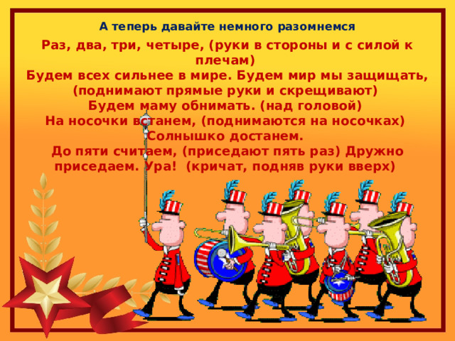 А теперь давайте немного разомнемся Раз, два, три, четыре, (руки в стороны и с силой к плечам)   Будем всех сильнее в мире. Будем мир мы защищать, (поднимают прямые руки и скрещивают)   Будем маму обнимать. (над головой)   На носочки встанем, (поднимаются на носочках)   Солнышко достанем.   До пяти считаем, (приседают пять раз) Дружно приседаем. Ура!  (кричат, подняв руки вверх)  