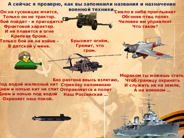 А сейчас я проверю, как вы запомнили названия и назначение военной техники. Смело в небе проплывает Он на гусеницах мчится, Только он не трактор. Обгоняя птиц полет Человек им управляет В бой пойдет - и пригодится Фронтовой характер. Что такое? И не плавится в огне Крепкая броня. Только бой не на войне – В детской у меня. Брызжет огнём, Гремит, что гром.  Моряком ты можешь стать, Чтоб границу охранять И служить не на земле, А на военном … Без разгона ввысь взлетаю, Стрекозу напоминаю Отправляется в полет Наш Российский … Под водой железный кит Днем и ночью кит не спит Днем и ночью под водой Охраняет наш покой. 