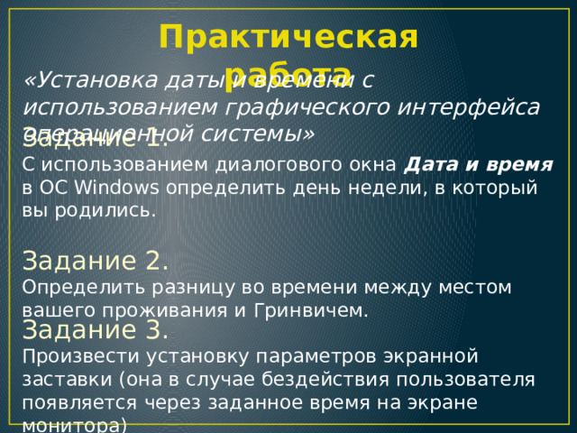 Практическая работа «Установка даты и времени с использованием графического интерфейса операционной системы» Задание 1.  С использованием диалогового окна Дата и время в ОС Windows определить день недели, в который вы родились. Задание 2.  Определить разницу во времени между местом вашего проживания и Гринвичем. Задание 3. Произвести установку параметров экранной заставки (она в случае бездействия пользователя появляется через заданное время на экране монитора) 