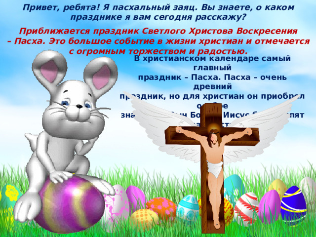 Привет, ребята! Я пасхальный заяц. Вы знаете, о каком празднике я вам сегодня расскажу? Приближается праздник Светлого Христова Воскресения – Пасха. Это большое событие в жизни христиан и отмечается с огромным торжеством и радостью. В христианском календаре самый главный праздник – Пасха. Пасха – очень древний праздник, но для христиан он приобрел особое значение. Сын Божий Иисус был распят на кресте за грехи людские. 