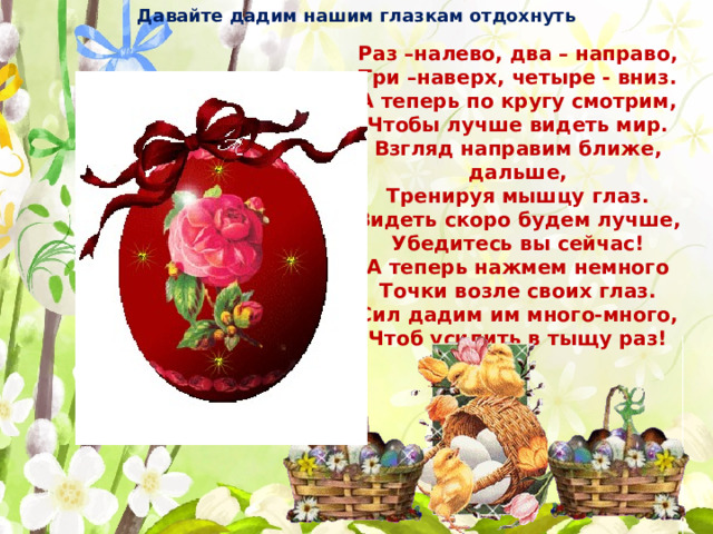 Давайте дадим нашим глазкам отдохнуть Раз –налево, два – направо, Три –наверх, четыре - вниз. А теперь по кругу смотрим, Чтобы лучше видеть мир. Взгляд направим ближе, дальше, Тренируя мышцу глаз. Видеть скоро будем лучше, Убедитесь вы сейчас! А теперь нажмем немного Точки возле своих глаз. Сил дадим им много-много, Чтоб усилить в тыщу раз! 