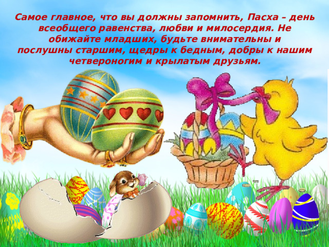 Самое главное, что вы должны запомнить, Пасха – день всеобщего равенства, любви и милосердия. Не обижайте младших, будьте внимательны и послушны старшим, щедры к бедным, добры к нашим четвероногим и крылатым друзьям. 
