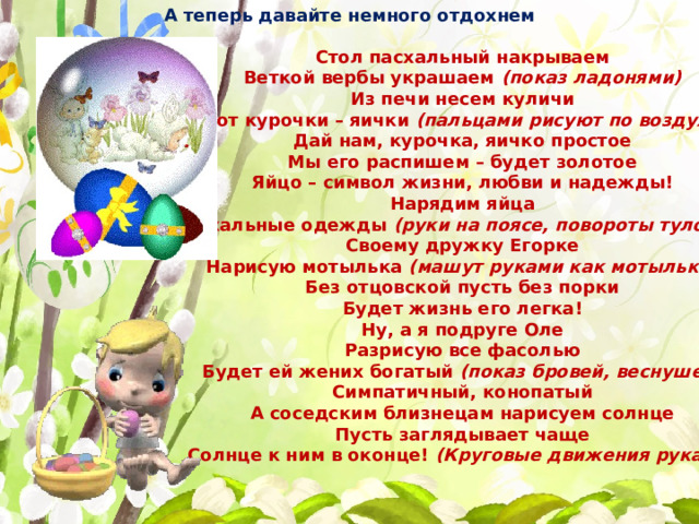 А теперь давайте немного отдохнем Стол пасхальный накрываем Веткой вербы украшаем  (показ ладонями) Из печи несем куличи А от курочки – яички  (пальцами рисуют по воздуху) Дай нам, курочка, яичко простое Мы его распишем – будет золотое Яйцо – символ жизни, любви и надежды! Нарядим яйца в пасхальные одежды  (руки на поясе, повороты туловища) Своему дружку Егорке Нарисую мотылька  (машут руками как мотыльки) Без отцовской пусть без порки Будет жизнь его легка! Ну, а я подруге Оле Разрисую все фасолью Будет ей жених богатый  (показ бровей, веснушек) Симпатичный, конопатый А соседским близнецам нарисуем солнце Пусть заглядывает чаще Солнце к ним в оконце!  (Круговые движения руками) 