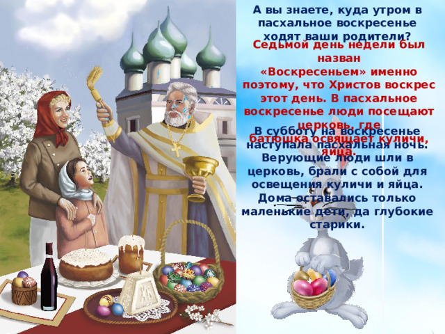 А вы знаете, куда утром в пасхальное воскресенье ходят ваши родители? Седьмой день недели был назван «Воскресеньем» именно поэтому, что Христов воскрес этот день. В пасхальное воскресенье люди посещают церковь, где батюшка освящает куличи, яйца. В субботу на воскресенье наступала пасхальная ночь. Верующие люди шли в церковь, брали с собой для освещения куличи и яйца. Дома оставались только маленькие дети, да глубокие старики. 