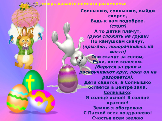 А теперь давайте немного разомнемся Солнышко, солнышко, выйди скорее, Будь к нам подобрее. (стоят) А то детки плачут, (руки сложить на груди) По камушкам скачут, (прыгают, поворачиваясь на месте) Они скачут за селом, Руки, ноги колесом. (берутся за руки и раскручивают круг, пока он не разорвется) . Дети садятся, а Солнышко остается в центре зала. Солнышко : Я солнце ясное! Я солнце красное! Землю я обогреваю С Пасхой всех поздравляю! Счастья всем желаю И яйцом пасхальным угощаю! Вот оно какое : большое-пребольшое! 