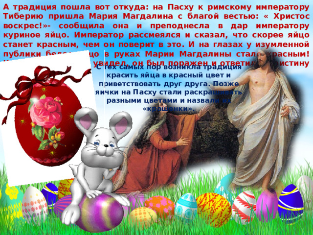 А традиция пошла вот откуда: на Пасху к римскому императору Тиберию пришла Мария Магдалина с благой вестью: « Христос воскрес!»- сообщила она и преподнесла в дар императору куриное яйцо. Император рассмеялся и сказал, что скорее яйцо станет красным, чем он поверит в это. И на глазах у изумленной публики белое яйцо в руках Марии Магдалины стало красным! Когда Тиберий это увидел, он был поражен и ответил: «Воистину воскрес!». С тех самых пор возникла традиция красить яйца в красный цвет и приветствовать друг друга. Позже яички на Пасху стали раскрашивать разными цветами и назвали их «крашенки». 