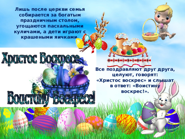 Лишь после церкви семья собирается за богатым праздничным столом, угощаются пасхальными куличами, а дети играют с крашеными яичками. Все поздравляют друг друга, целуют, говорят: «Христос воскрес» и слышат в ответ: «Воистину воскрес!». 