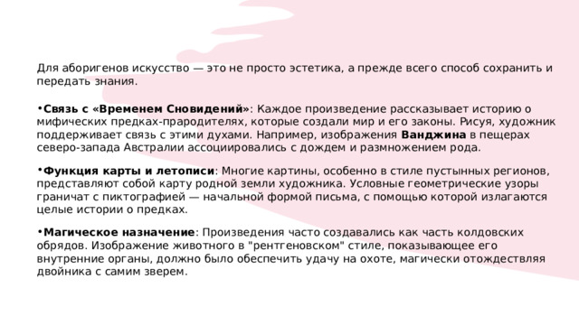 Для аборигенов искусство — это не просто эстетика, а прежде всего способ сохранить и передать знания. Связь с «Временем Сновидений» : Каждое произведение рассказывает историю о мифических предках-прародителях, которые создали мир и его законы. Рисуя, художник поддерживает связь с этими духами. Например, изображения  Ванджина  в пещерах северо-запада Австралии ассоциировались с дождем и размножением рода. Функция карты и летописи : Многие картины, особенно в стиле пустынных регионов, представляют собой карту родной земли художника. Условные геометрические узоры граничат с пиктографией — начальной формой письма, с помощью которой излагаются целые истории о предках. Магическое назначение : Произведения часто создавались как часть колдовских обрядов. Изображение животного в 