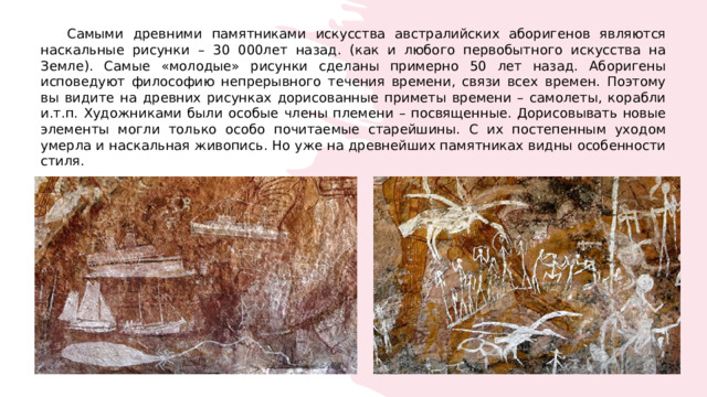  Самыми древними памятниками искусства австралийских аборигенов являются наскальные рисунки – 30 000лет назад. (как и любого первобытного искусства на Земле). Самые «молодые» рисунки сделаны примерно 50 лет назад. Аборигены исповедуют философию непрерывного течения времени, связи всех времен. Поэтому вы видите на древних рисунках дорисованные приметы времени – самолеты, корабли и.т.п. Художниками были особые члены племени – посвященные. Дорисовывать новые элементы могли только особо почитаемые старейшины. С их постепенным уходом умерла и наскальная живопись. Но уже на древнейших памятниках видны особенности стиля. 