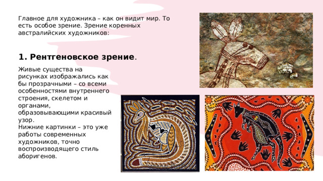 Главное для художника – как он видит мир. То есть особое зрение. Зрение коренных австралийских художников: 1. Рентгеновское зрение . Живые существа на рисунках изображались как бы прозрачными – со всеми особенностями внутреннего строения, скелетом и органами, образовывающими красивый узор. Нижние картинки – это уже работы современных художников, точно воспроизводящего стиль аборигенов. 