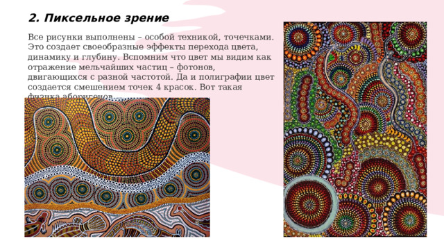 2. Пиксельное зрение Все рисунки выполнены – особой техникой, точечками. Это создает своеобразные эффекты перехода цвета, динамику и глубину. Вспомним что цвет мы видим как отражение мельчайших частиц – фотонов, двигающихся с разной частотой. Да и полиграфии цвет создается смешением точек 4 красок. Вот такая физика аборигенов. 