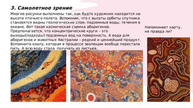 3. Самолетное зрение Многие рисунки выполнены так, как будто художник находится на высоте птичьего полета. Вспомним, что с высоты орбиты спутника становятся видны геологические слои, подземные воды, течения в океане. Вот такая космическая съемка аборигенов. Предполагается, что концентрические круги – это выходы(подходы) подземных вод на поверхность. А вода для аборигенов и животных Австралии – редкий и ценнейший продукт. Вспомните коалу, которая в процессе эволюции вообще перестала пить. А всю воду стала получать из листьев. Напоминает карту, не правда ли? 