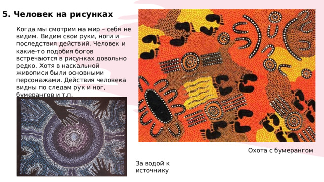 5. Человек на рисунках Когда мы смотрим на мир – себя не видим. Видим свои руки, ноги и последствия действий. Человек и какие-то подобия богов встречаются в рисунках довольно редко. Хотя в наскальной живописи были основными персонажами. Действия человека видны по следам рук и ног, бумерангов и т.п. Охота с бумерангом За водой к источнику 