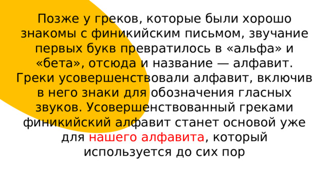 Позже у греков, которые были хорошо знакомы с финикийским письмом, звучание первых букв превратилось в «альфа» и «бета», отсюда и название — алфавит. Греки усовершенствовали алфавит, включив в него знаки для обозначения гласных звуков. Усовершенствованный греками финикийский алфавит станет основой уже для нашего алфавита , который используется до сих пор 