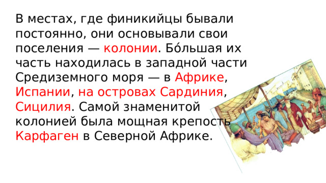 В местах, где финикийцы бывали постоянно, они основывали свои поселения — колонии . Бóльшая их часть находилась в западной части Средиземного моря — в Африке , Испании , на островах Сардиния , Сицилия . Самой знаменитой колонией была мощная крепость Карфаген в Северной Африке. 