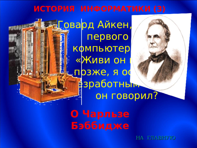 ИСТОРИЯ ИНФОРМАТИКИ (3) Говард Айкен, создатель первого в мире компьютера, сказал: «Живи он на 75 лет позже, я остался бы безработным». О ком он говорил? О Чарльзе Бэббидже НА  ГЛАВНУЮ 