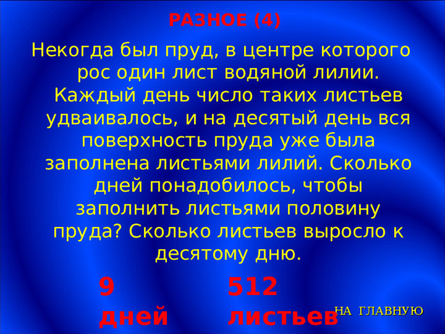 РАЗНОЕ (4) Некогда был пруд, в центре которого рос один лист водяной лилии. Каждый день число таких листьев удваивалось, и на десятый день вся поверхность пруда уже была заполнена листьями лилий. Сколько дней понадобилось, чтобы заполнить листьями половину пруда? Сколько листьев выросло к десятому дню. 9 дней 512 листьев НА ГЛАВНУЮ 