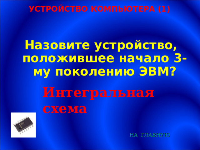 УСТРОЙСТВО КОМПЬЮТЕРА (1) Назовите устройство, положившее начало 3-му поколению ЭВМ? Интегральная схема НА  ГЛАВНУЮ 