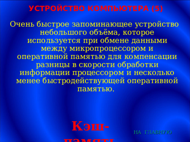 УСТРОЙСТВО КОМПЬЮТЕРА (5) Очень быстрое запоминающее устройство небольшого объёма, которое используется при обмене данными между микропроцессором и оперативной памятью для компенсации разницы в скорости обработки информации процессором и несколько менее быстродействующей оперативной памятью. Кэш-память НА  ГЛАВНУЮ 