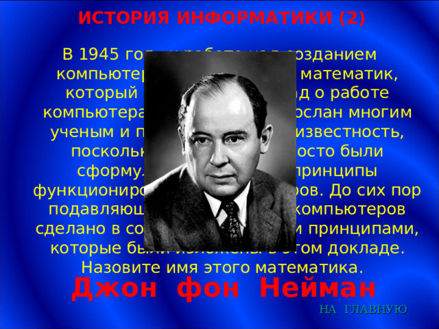 ИСТОРИЯ ИНФОРМАТИКИ (2) В 1945 году к работе над созданием компьютера был привлечен математик, который подготовил доклад о работе компьютера. Доклад был разослан многим ученым и получил широкую известность, поскольку в нем ясно и просто были сформулированы общие принципы функционирования компьютеров. До сих пор подавляющее большинство компьютеров сделано в соответствии с теми принципами, которые были изложены в этом докладе. Назовите имя этого математика. Джон фон Нейман НА  ГЛАВНУЮ 