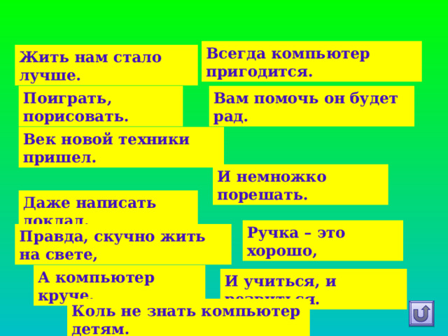Всегда компьютер пригодится. Жить нам стало лучше.    Вам помочь он будет рад. Поиграть, порисовать.   Век новой техники пришел. И немножко порешать. Даже написать доклад. Ручка – это хорошо, Правда, скучно жить на свете, А компьютер круче. И учиться, и резвиться. Коль не знать компьютер детям. 
