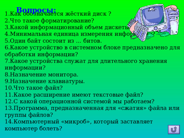 Вопросы: Как обозначается жёсткий диск ? Что такое форматирование? Какой информационный объем дискеты? Минимальная единица измерения информации? Один байт состоит из … битов. Какое устройство в системном блоке предназначено для обработки информации? Какое устройства служат для длительного хранения информации? Назначение монитора. Назначение клавиатуры. Что такое файл? Какое расширение имеют текстовые файл? С какой операционной системой мы работаем? Программа, предназначенная для «сжатия» файла или группы файлов? Компьютерный «микроб», который заставляет компьютер болеть?  