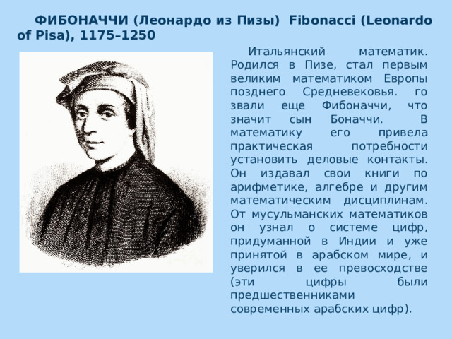 ФИБОНАЧЧИ (Леонардо из Пизы)  Fibonacci (Leonardo of Pisa), 1175–1250  Итальянский математик. Родился в Пизе, стал первым великим математиком Европы позднего Средневековья. го звали еще Фибоначчи, что значит сын Боначчи. В математику его привела практическая потребности установить деловые контакты. Он издавал свои книги по арифметике, алгебре и другим математическим дисциплинам. От мусульманских математиков он узнал о системе цифр, придуманной в Индии и уже принятой в арабском мире, и уверился в ее превосходстве (эти цифры были предшественниками современных арабских цифр).    