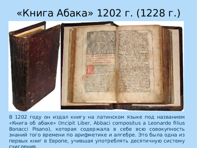 «Книга Абака» 1202 г. (1228 г.) В 1202 году он издал книгу на латинском языке под названием «Книга об абаке» (Incipit Liber, Abbaci compositus a Leonardo filius Bonacci Pisano), которая содержала в себе всю совокупность знаний того времени по арифметике и алгебре. Это была одна из первых книг в Европе, учившая употреблять десятичную систему счисления. 