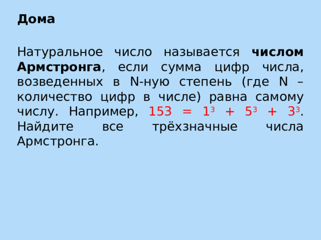 Дома Натуральное число называется числом Армстронга , если сумма цифр числа, возведенных в N-ную степень (где N – количество цифр в числе) равна самому числу. Например, 153 = 1 3 + 5 3 + 3 3 . Найдите все трёхзначные числа Армстронга. 